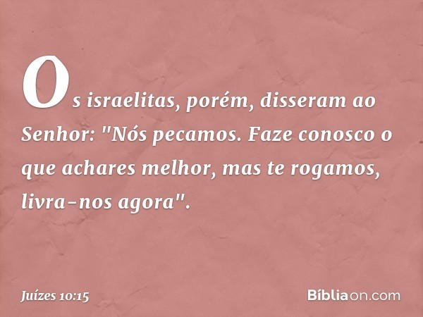 Os israelitas, porém, disseram ao Senhor: "Nós pecamos. Faze conosco o que achares melhor, mas te rogamos, livra-nos agora". -- Juízes 10:15