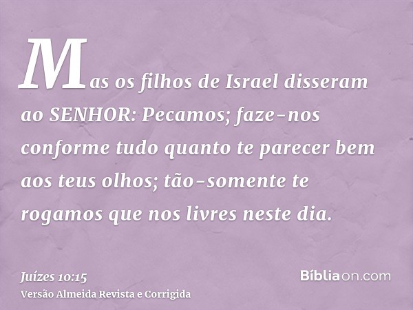 Mas os filhos de Israel disseram ao SENHOR: Pecamos; faze-nos conforme tudo quanto te parecer bem aos teus olhos; tão-somente te rogamos que nos livres neste di