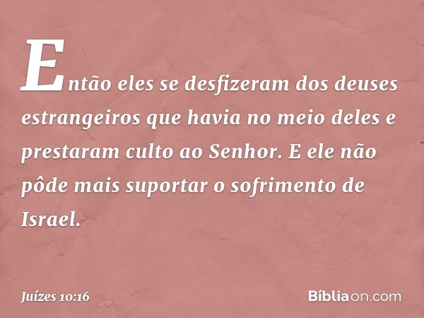 Então eles se desfizeram dos deuses estrangeiros que havia no meio deles e prestaram culto ao Senhor. E ele não pôde mais suportar o sofrimento de Israel. -- Ju