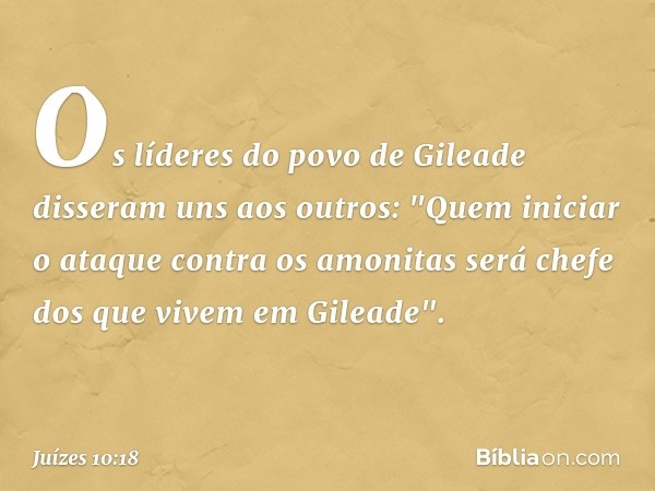 Os líderes do povo de Gileade disseram uns aos outros: "Quem iniciar o ataque contra os amonitas será chefe dos que vivem em Gileade". -- Juízes 10:18