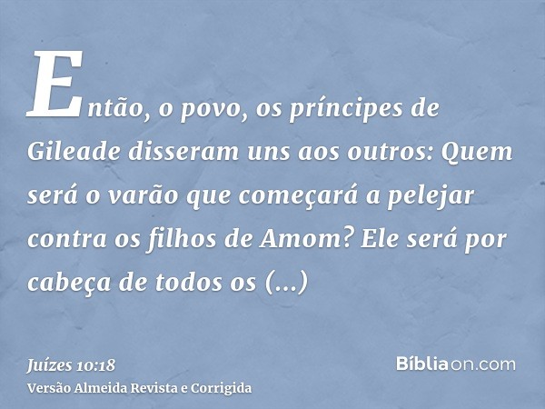 Então, o povo, os príncipes de Gileade disseram uns aos outros: Quem será o varão que começará a pelejar contra os filhos de Amom? Ele será por cabeça de todos 