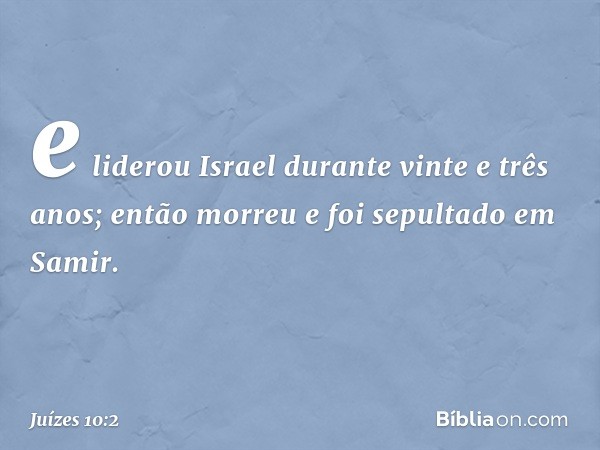 e liderou Israel durante vinte e três anos; então morreu e foi sepultado em Samir. -- Juízes 10:2