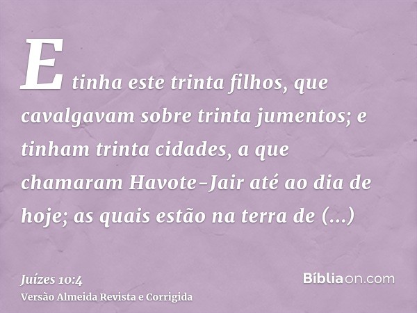 E tinha este trinta filhos, que cavalgavam sobre trinta jumentos; e tinham trinta cidades, a que chamaram Havote-Jair até ao dia de hoje; as quais estão na terr