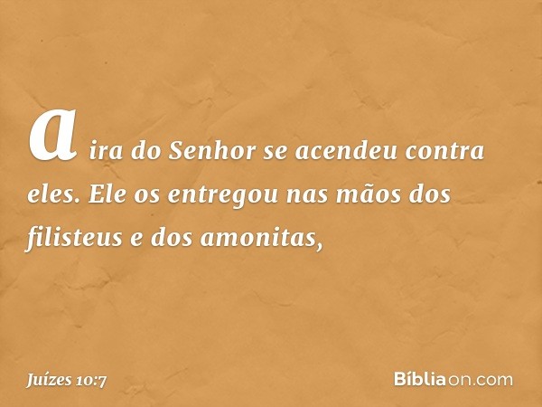 a ira do Senhor se acendeu contra eles. Ele os entregou nas mãos dos filisteus e dos amonitas, -- Juízes 10:7