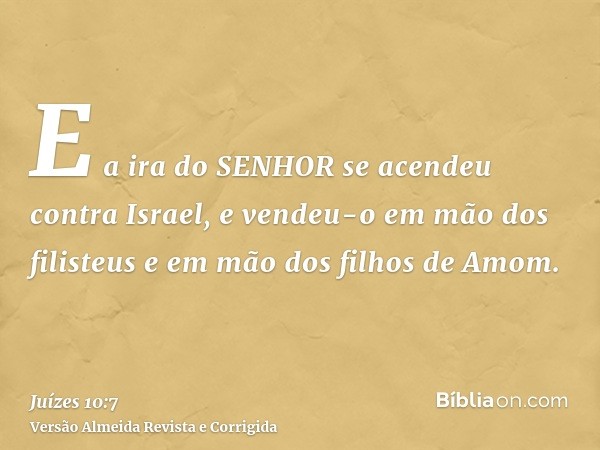 E a ira do SENHOR se acendeu contra Israel, e vendeu-o em mão dos filisteus e em mão dos filhos de Amom.