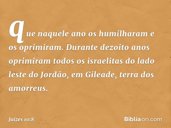 que naquele ano os humilharam e os oprimiram. Durante dezoito anos oprimiram todos os israelitas do lado leste do Jordão, em Gileade, terra dos amorreus. -- Juí