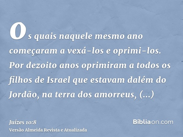 os quais naquele mesmo ano começaram a vexá-los e oprimi-los. Por dezoito anos oprimiram a todos os filhos de Israel que estavam dalém do Jordão, na terra dos a