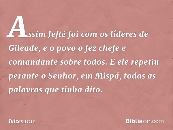 Assim Jefté foi com os líderes de Gileade, e o povo o fez chefe e comandante sobre todos. E ele repetiu perante o Senhor, em Mispá, todas as palavras que tinha 