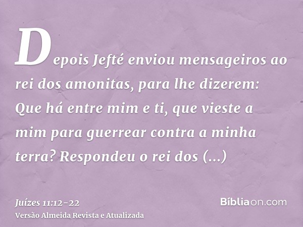 Depois Jefté enviou mensageiros ao rei dos amonitas, para lhe dizerem: Que há entre mim e ti, que vieste a mim para guerrear contra a minha terra?Respondeu o re