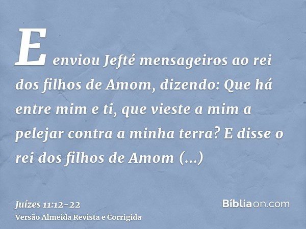 E enviou Jefté mensageiros ao rei dos filhos de Amom, dizendo: Que há entre mim e ti, que vieste a mim a pelejar contra a minha terra?E disse o rei dos filhos d