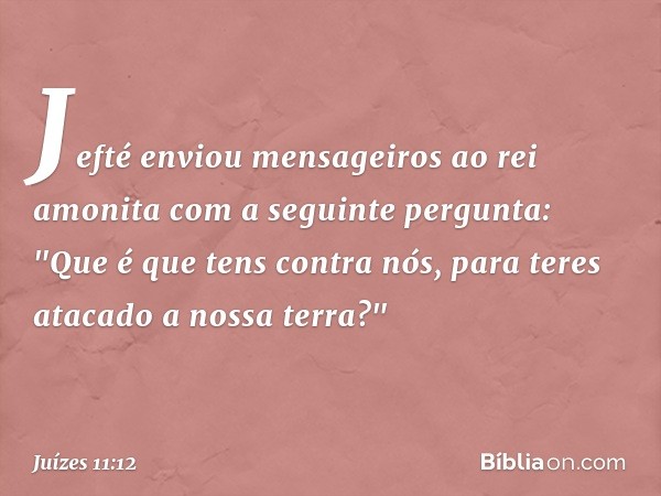 Jefté enviou mensageiros ao rei amonita com a seguinte pergunta: "Que é que tens contra nós, para teres atacado a nossa terra?" -- Juízes 11:12