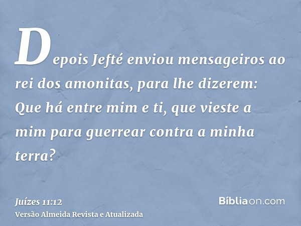 Depois Jefté enviou mensageiros ao rei dos amonitas, para lhe dizerem: Que há entre mim e ti, que vieste a mim para guerrear contra a minha terra?