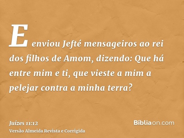 E enviou Jefté mensageiros ao rei dos filhos de Amom, dizendo: Que há entre mim e ti, que vieste a mim a pelejar contra a minha terra?