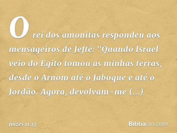 O rei dos amonitas respondeu aos mensageiros de Jefté: "Quando Israel veio do Egito tomou as minhas terras, desde o Arnom até o Jaboque e até o Jordão. Agora, d