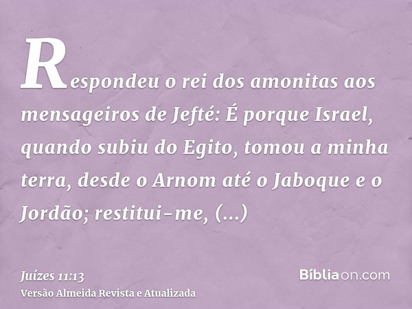 Respondeu o rei dos amonitas aos mensageiros de Jefté: É porque Israel, quando subiu do Egito, tomou a minha terra, desde o Arnom até o Jaboque e o Jordão; rest