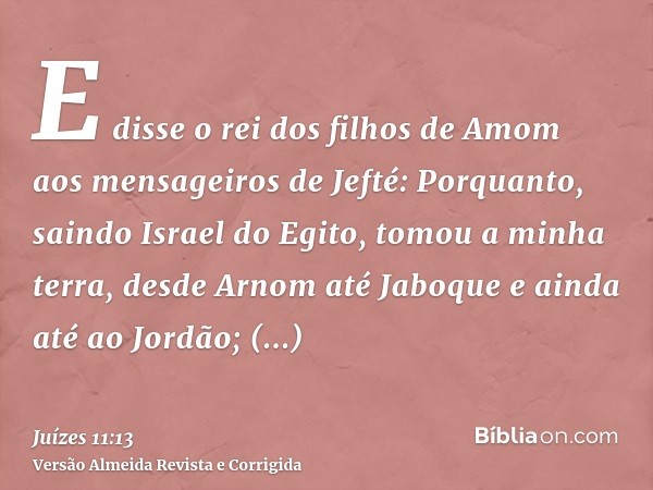 E disse o rei dos filhos de Amom aos mensageiros de Jefté: Porquanto, saindo Israel do Egito, tomou a minha terra, desde Arnom até Jaboque e ainda até ao Jordão