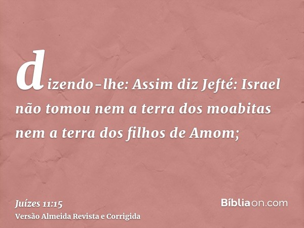 dizendo-lhe: Assim diz Jefté: Israel não tomou nem a terra dos moabitas nem a terra dos filhos de Amom;