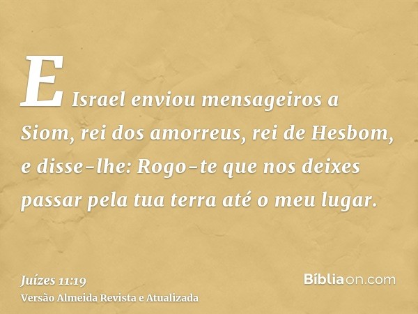 E Israel enviou mensageiros a Siom, rei dos amorreus, rei de Hesbom, e disse-lhe: Rogo-te que nos deixes passar pela tua terra até o meu lugar.