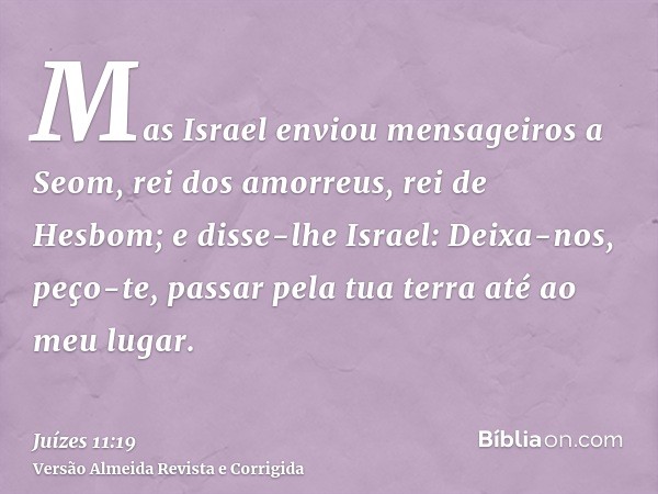 Mas Israel enviou mensageiros a Seom, rei dos amorreus, rei de Hesbom; e disse-lhe Israel: Deixa-nos, peço-te, passar pela tua terra até ao meu lugar.