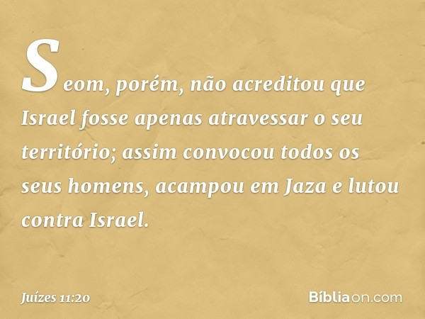 Seom, porém, não acreditou que Israel fosse apenas atravessar o seu território; assim convocou todos os seus homens, acampou em Jaza e lutou contra Israel. -- J