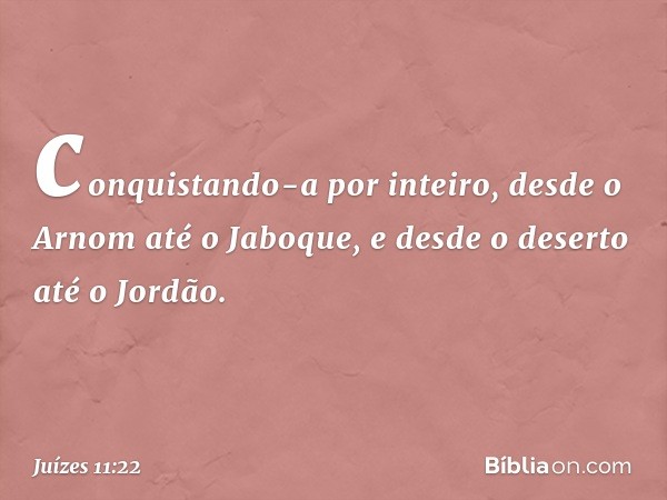 conquistando-a por inteiro, desde o Arnom até o Jaboque, e desde o deserto até o Jordão. -- Juízes 11:22