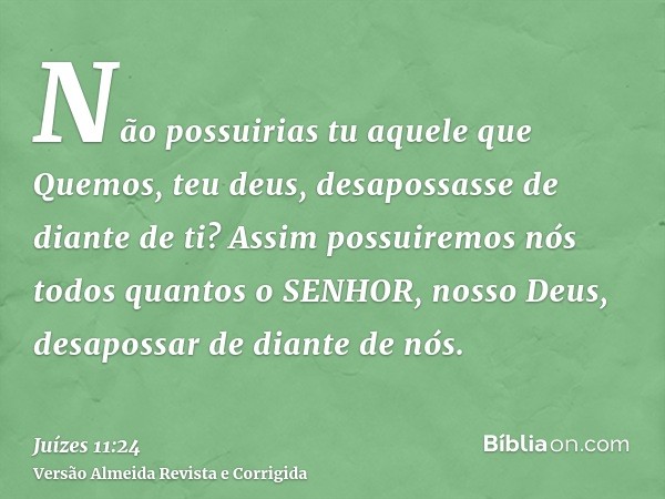 Não possuirias tu aquele que Quemos, teu deus, desapossasse de diante de ti? Assim possuiremos nós todos quantos o SENHOR, nosso Deus, desapossar de diante de n