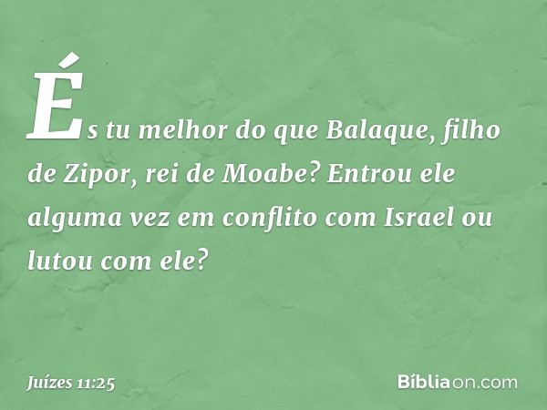 És tu melhor do que Balaque, filho de Zipor, rei de Moabe? Entrou ele alguma vez em conflito com Israel ou lutou com ele? -- Juízes 11:25