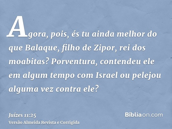 Agora, pois, és tu ainda melhor do que Balaque, filho de Zipor, rei dos moabitas? Porventura, contendeu ele em algum tempo com Israel ou pelejou alguma vez cont