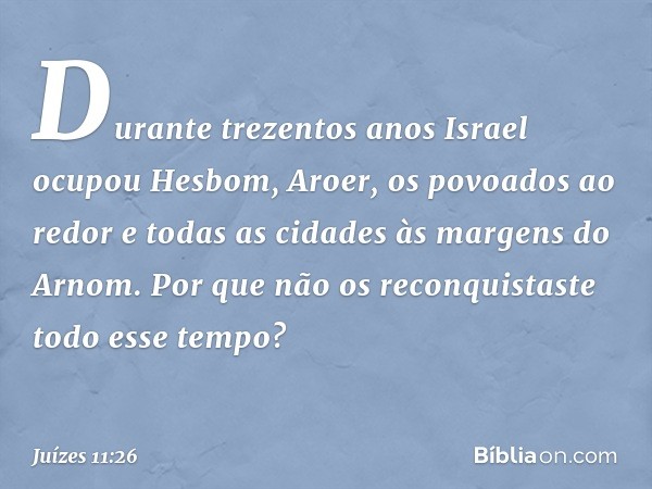 Durante trezentos anos Israel ocupou Hesbom, Aroer, os povoados ao redor e todas as cidades às margens do Arnom. Por que não os reconquistaste todo esse tempo? 