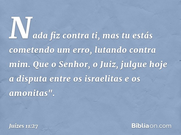 Nada fiz contra ti, mas tu estás cometendo um erro, lutando contra mim. Que o Senhor, o Juiz, julgue hoje a disputa entre os israelitas e os amonitas". -- Juíze