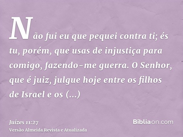 Não fui eu que pequei contra ti; és tu, porém, que usas de injustiça para comigo, fazendo-me guerra. O Senhor, que é juiz, julgue hoje entre os filhos de Israel