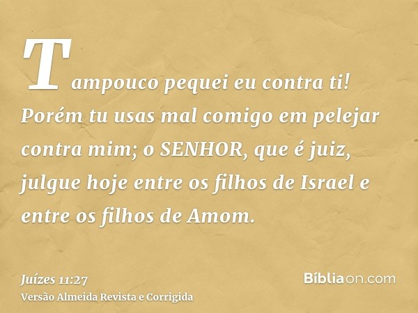 Tampouco pequei eu contra ti! Porém tu usas mal comigo em pelejar contra mim; o SENHOR, que é juiz, julgue hoje entre os filhos de Israel e entre os filhos de A