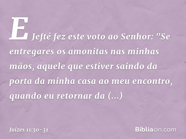 E Jefté fez este voto ao Senhor: "Se entregares os amonitas nas minhas mãos, aquele que estiver saindo da porta da minha casa ao meu encontro, quando eu retorna