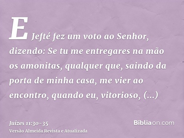 E Jefté fez um voto ao Senhor, dizendo: Se tu me entregares na mão os amonitas,qualquer que, saindo da porta de minha casa, me vier ao encontro, quando eu, vito