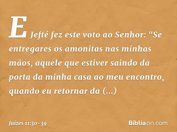 E Jefté fez este voto ao Senhor: "Se entregares os amonitas nas minhas mãos, aquele que estiver saindo da porta da minha casa ao meu encontro, quando eu retorna