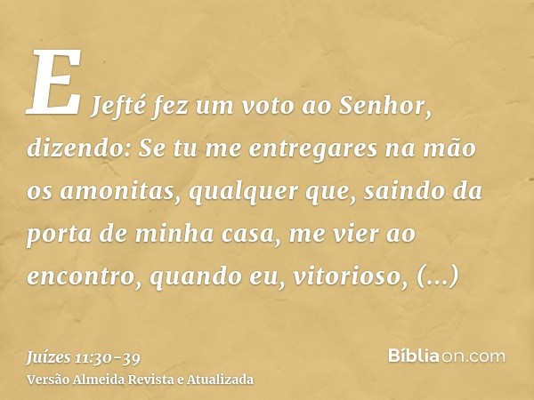 E Jefté fez um voto ao Senhor, dizendo: Se tu me entregares na mão os amonitas,qualquer que, saindo da porta de minha casa, me vier ao encontro, quando eu, vito