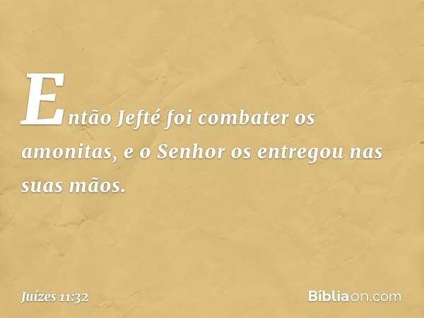 Então Jefté foi combater os amonitas, e o Senhor os entregou nas suas mãos. -- Juízes 11:32