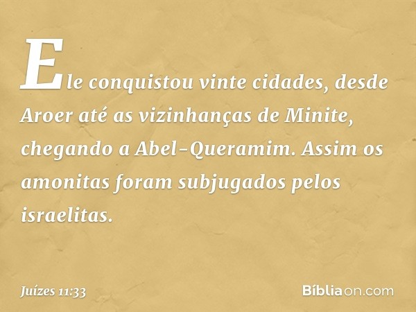 Ele conquistou vinte cidades, desde Aroer até as vizinhanças de Minite, chegando a Abel-Queramim. Assim os amonitas foram subjugados pelos israelitas. -- Juízes