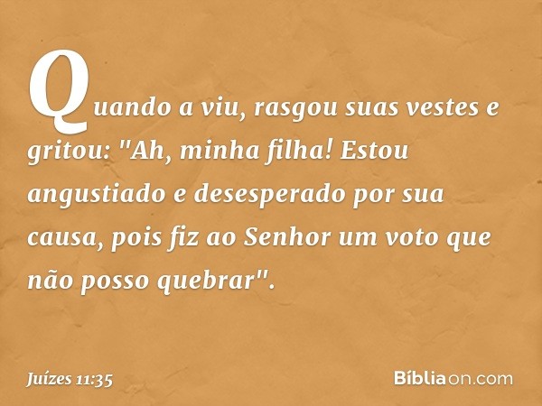 Quando a viu, rasgou suas vestes e gritou: "Ah, minha filha! Estou angustiado e desesperado por sua causa, pois fiz ao Senhor um voto que não posso quebrar". --