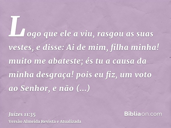 Logo que ele a viu, rasgou as suas vestes, e disse: Ai de mim, filha minha! muito me abateste; és tu a causa da minha desgraça! pois eu fiz, um voto ao Senhor, 