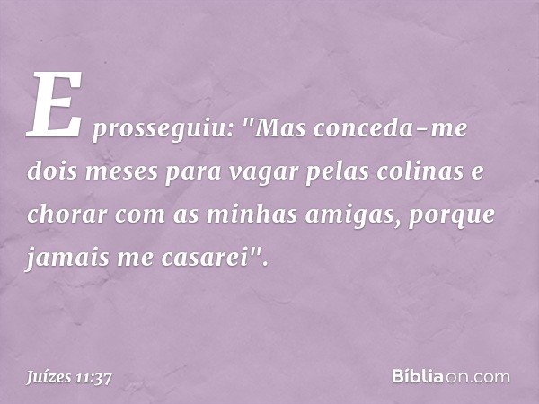 E prosseguiu: "Mas conceda-me dois meses para vagar pelas colinas e chorar com as minhas amigas, porque jamais me casarei". -- Juízes 11:37