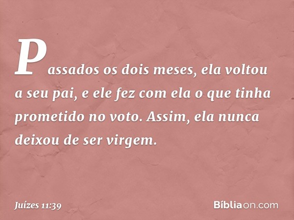 Passados os dois meses, ela voltou a seu pai, e ele fez com ela o que tinha prometido no voto. Assim, ela nunca deixou de ser virgem. -- Juízes 11:39