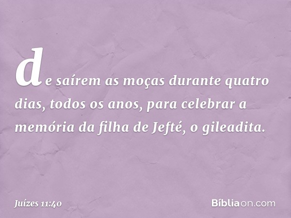 de saírem as moças durante quatro dias, todos os anos, para celebrar a memória da filha de Jefté, o gileadita. -- Juízes 11:40