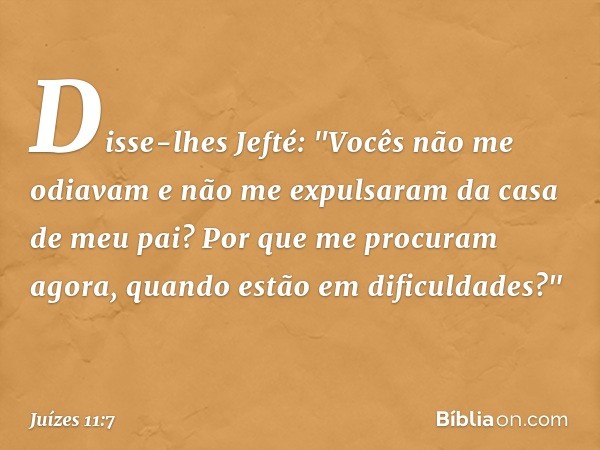 Disse-lhes Jefté: "Vocês não me odiavam e não me expulsaram da casa de meu pai? Por que me procuram agora, quando estão em dificuldades?" -- Juízes 11:7