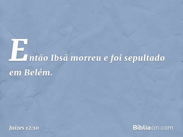 Então Ibsã morreu e foi sepultado em Belém. -- Juízes 12:10