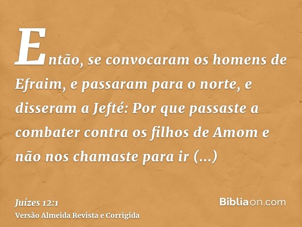 Então, se convocaram os homens de Efraim, e passaram para o norte, e disseram a Jefté: Por que passaste a combater contra os filhos de Amom e não nos chamaste p