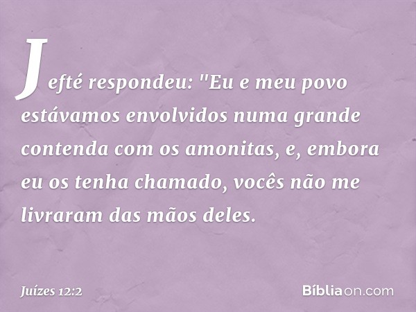 Jefté respondeu: "Eu e meu povo estávamos envolvidos numa grande contenda com os amonitas, e, embora eu os tenha chamado, vocês não me livraram das mãos deles. 