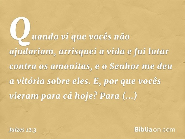 Quando vi que vocês não ajudariam, arrisquei a vida e fui lutar contra os amonitas, e o Senhor me deu a vitória sobre eles. E, por que vocês vieram para cá hoje