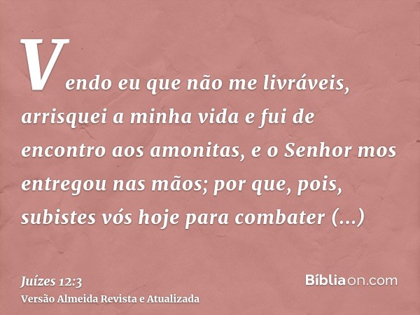 Vendo eu que não me livráveis, arrisquei a minha vida e fui de encontro aos amonitas, e o Senhor mos entregou nas mãos; por que, pois, subistes vós hoje para co