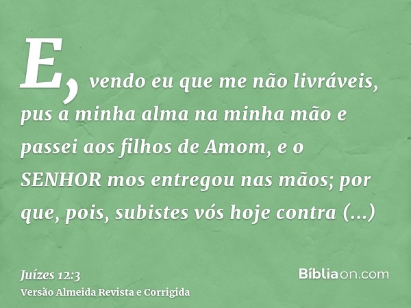 E, vendo eu que me não livráveis, pus a minha alma na minha mão e passei aos filhos de Amom, e o SENHOR mos entregou nas mãos; por que, pois, subistes vós hoje 